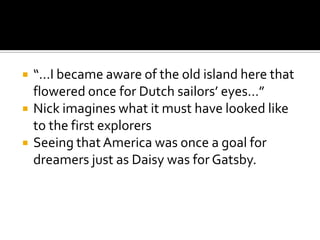    “…I became aware of the old island here that
    flowered once for Dutch sailors’ eyes…”
   Nick imagines what it must have looked like
    to the first explorers
   Seeing that America was once a goal for
    dreamers just as Daisy was for Gatsby.
 