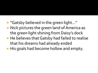    “Gatsby believed in the green light…”
   Nick pictures the green land of America as
    the green light shining from Daisy’s dock
   He believes that Gatsby had failed to realise
    that his dreams had already ended
   His goals had become hollow and empty.
 