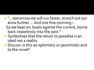  “…tomorrow we will run faster, stretch out our
  arms further … And one fine morning –
 So we beat on, boats against the current, borne
  back ceaselessly into the past.”
 Symbolises that the return to paradise is an
  ideal not a reality
 Discuss: is this an optimistic or pessimistic end
  to the novel?
 