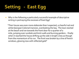    Why is the following a particularly successful example of descriptive
    writing in portraying the excesses of East Egg?

    “Their house was even more elaborate than I expected, a cheerful red and
     white Georgian Colonial mansion, overlooking the bay. The lawn started
     at the beach and ran towards the front door for a quarter of a
     mile, jumping over sundials and brick walls and burning gardens - finally
     when it reached the house drifting up the side in bright vines as though
     from the momentum of its run. The front was broken by a line of french
     windows, glowing now with reflected gold”
 