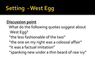 Discussion point
 What do the following quotes suggest about
 West Egg?
 “the less fashionable of the two”
 “the one on my right was a colossal affair”
 “it was a factual imitation”
 “spanking new under a thin beard of raw ivy”
 