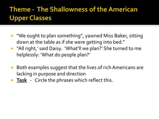    “We ought to plan something”, yawned Miss Baker, sitting
    down at the table as if she were getting into bed.”
   “All right,’ said Daisy. ‘What’ll we plan?’ She turned to me
    helplessly: ‘What do people plan?’

   Both examples suggest that the lives of rich Americans are
    lacking in purpose and direction
   Task - Circle the phrases which reflect this.
 