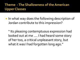   In what way does the following description of
    Jordan contribute to this impression?

    “ Its pleasing contemptuous expression had
    looked out at me …. I had heard some story
    of her too, a critical unpleasant story, but
    what it was I had forgotten long ago.”
 