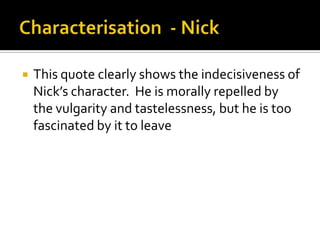    This quote clearly shows the indecisiveness of
    Nick’s character. He is morally repelled by
    the vulgarity and tastelessness, but he is too
    fascinated by it to leave
 