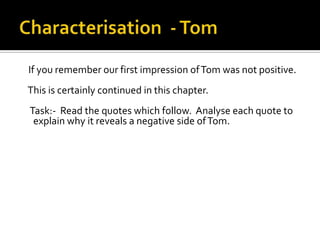If you remember our first impression of Tom was not positive.
This is certainly continued in this chapter.
Task:- Read the quotes which follow. Analyse each quote to
 explain why it reveals a negative side of Tom.
 