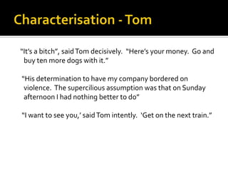 “It’s a bitch”, said Tom decisively. “Here’s your money. Go and
 buy ten more dogs with it.”

“His determination to have my company bordered on
 violence. The supercilious assumption was that on Sunday
 afternoon I had nothing better to do”

“I want to see you,’ said Tom intently. ‘Get on the next train.”
 