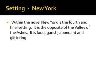     Within the novel New York is the fourth and
    final setting. It is the opposite of the Valley of
    the Ashes. It is loud, garish, abundant and
    glittering
 