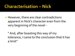    However, there are clear contradictions
    apparent in Nick’s character even from the
    very beginning of the novel -

    “ And, after boasting this way of my
    tolerance, I came to the conclusion that it has
    a limit”
 