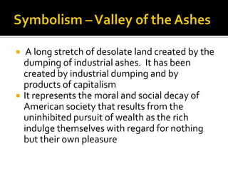     A long stretch of desolate land created by the
    dumping of industrial ashes. It has been
    created by industrial dumping and by
    products of capitalism
   It represents the moral and social decay of
    American society that results from the
    uninhibited pursuit of wealth as the rich
    indulge themselves with regard for nothing
    but their own pleasure
 