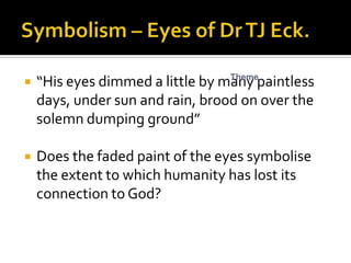 Theme
   “His eyes dimmed a little by many paintless
    days, under sun and rain, brood on over the
    solemn dumping ground”

   Does the faded paint of the eyes symbolise
    the extent to which humanity has lost its
    connection to God?
 