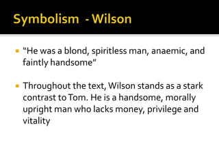    “He was a blond, spiritless man, anaemic, and
    faintly handsome”

   Throughout the text, Wilson stands as a stark
    contrast to Tom. He is a handsome, morally
    upright man who lacks money, privilege and
    vitality
 