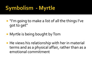    “I’m going to make a list of all the things I’ve
    got to get”

   Myrtle is being bought by Tom

   He views his relationship with her in material
    terms and as a physical affair, rather than as a
    emotional commitment
 