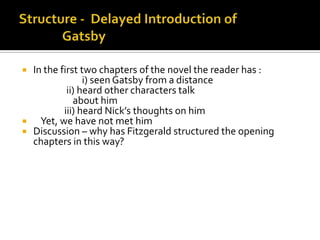  In the first two chapters of the novel the reader has :
                i) seen Gatsby from a distance
           ii) heard other characters talk
             about him
          iii) heard Nick’s thoughts on him
   Yet, we have not met him
 Discussion – why has Fitzgerald structured the opening
  chapters in this way?
 