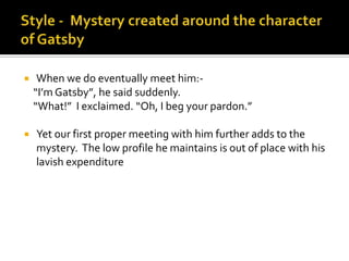     When we do eventually meet him:-
    “I’m Gatsby”, he said suddenly.
    “What!” I exclaimed. “Oh, I beg your pardon.”

   Yet our first proper meeting with him further adds to the
    mystery. The low profile he maintains is out of place with his
    lavish expenditure
 