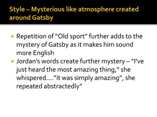    Repetition of “Old sport” further adds to the
    mystery of Gatsby as it makes him sound
    more English
   Jordan’s words create further mystery – “I’ve
    just heard the most amazing thing,” she
    whispered….”it was simply amazing”, she
    repeated abstractedly”
 