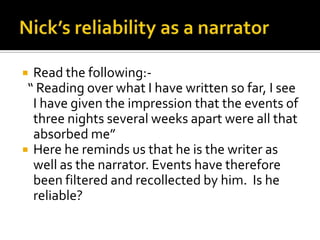  Read the following:-
 “ Reading over what I have written so far, I see
  I have given the impression that the events of
  three nights several weeks apart were all that
  absorbed me”
 Here he reminds us that he is the writer as
  well as the narrator. Events have therefore
  been filtered and recollected by him. Is he
  reliable?
 
