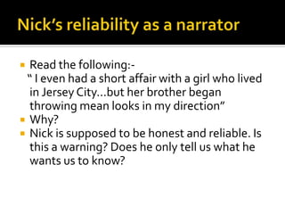  Read the following:-
 “ I even had a short affair with a girl who lived
  in Jersey City…but her brother began
  throwing mean looks in my direction”
 Why?
 Nick is supposed to be honest and reliable. Is
  this a warning? Does he only tell us what he
  wants us to know?
 