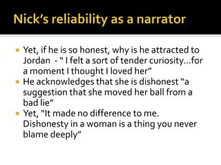   Yet, if he is so honest, why is he attracted to
    Jordan - “ I felt a sort of tender curiosity…for
    a moment I thought I loved her”
   He acknowledges that she is dishonest “a
    suggestion that she moved her ball from a
    bad lie”
   Yet, “It made no difference to me.
    Dishonesty in a woman is a thing you never
    blame deeply”
 