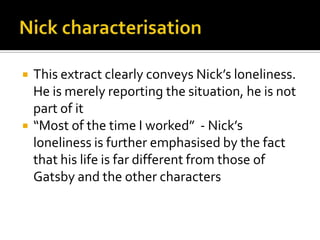    This extract clearly conveys Nick’s loneliness.
    He is merely reporting the situation, he is not
    part of it
   “Most of the time I worked” - Nick’s
    loneliness is further emphasised by the fact
    that his life is far different from those of
    Gatsby and the other characters
 