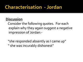 Discussion
 Consider the following quotes. For each
 explain why they again suggest a negative
 impression of Jordan:-

 “she responded absently as I came up”
 “ she was incurably dishonest”
 