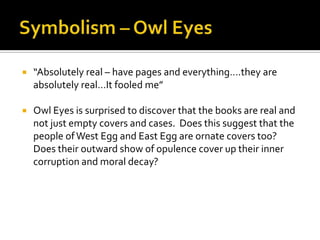    “Absolutely real – have pages and everything….they are
    absolutely real…It fooled me”

   Owl Eyes is surprised to discover that the books are real and
    not just empty covers and cases. Does this suggest that the
    people of West Egg and East Egg are ornate covers too?
    Does their outward show of opulence cover up their inner
    corruption and moral decay?
 