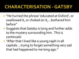    “He hurried the phrase ‘educated at Oxford’, or
    swallowed it, or choked on it,...bothered him
    before”
   Suggests that Gatsby is lying and further adds
    to the mystery surrounding him. This is
    continued:
   “After that I lived like a young rajah in all
    capitals ...trying to forget something very sad
    that had happened to me long ago.”
 