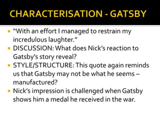    “With an effort I managed to restrain my
    incredulous laughter.”
   DISCUSSION: What does Nick’s reaction to
    Gatsby’s story reveal?
   STYLE/STRUCTURE: This quote again reminds
    us that Gatsby may not be what he seems –
    manufactured?
   Nick’s impression is challenged when Gatsby
    shows him a medal he received in the war.
 