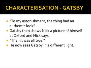    “To my astonishment, the thing had an
    authentic look”
   Gatsby then shows Nick a picture of himself
    at Oxford and Nick says,
   “Then it was all true.”
   He now sees Gatsby in a different light.
 