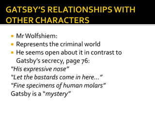  Mr Wolfshiem:
 Represents the criminal world
 He seems open about it in contrast to
  Gatsby’s secrecy, page 76:
“His expressive nose”
“Let the bastards come in here…”
“Fine specimens of human molars”
Gatsby is a “mystery”
 