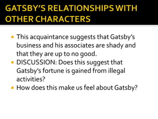    This acquaintance suggests that Gatsby’s
    business and his associates are shady and
    that they are up to no good.
   DISCUSSION: Does this suggest that
    Gatsby’s fortune is gained from illegal
    activities?
   How does this make us feel about Gatsby?
 