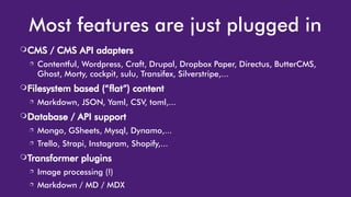 Most features are just plugged in
❍CMS / CMS API adapters
❐ Contentful, Wordpress, Craft, Drupal, Dropbox Paper, Directus, ButterCMS,
Ghost, Morty, cockpit, sulu, Transifex, Silverstripe,...
❍Filesystem based (“flat”) content
❐ Markdown, JSON, Yaml, CSV, toml,...
❍Database / API support
❐ Mongo, GSheets, Mysql, Dynamo,...
❐ Trello, Strapi, Instagram, Shopify,...
❍Transformer plugins
❐ Image processing (!)
❐ Markdown / MD / MDX
 