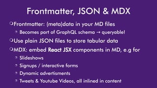 Frontmatter, JSON & MDX
❍Frontmatter: (meta)data in your MD files
❐ Becomes part of GraphQL schema queryable!→ queryable!
❍Use plain JSON files to store tabular data
❍MDX: embed React JSX components in MD, e.g for
❐ Slideshows
❐ Signups / interactive forms
❐ Dynamic advertisments
❐ Tweets & Youtube Videos, all inlined in content
 