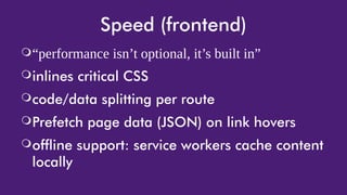 Speed (frontend)
❍“performance isn’t optional, it’s built in”
❍inlines critical CSS
❍code/data splitting per route
❍Prefetch page data (JSON) on link hovers
❍offline support: service workers cache content
locally
 