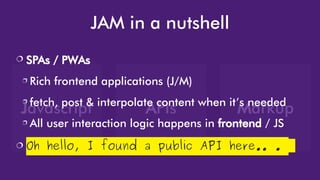 Javascript APIs Markup
JAM in a nutshell
 SPAs / PWAs
 Rich frontend applications (J/M)
 fetch, post & interpolate content when it’s needed
 All user interaction logic happens in frontend / JS
 Oh hello, I found a public API here.. .
 