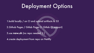 Deployment Options
1.build locally / on CI and upload artifacts to S3
2.Github Pages / Gitlab Pages (+ Gitlab CI support)
3.use now.sh (no repo needed ;) )
4.create deployment from repo on Netlify
 