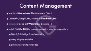 Content Management
๏host local Markdown ﬁles & assets in Github
๏Contentful, GraphCMS, Prismic as headless CMS
๏reuse your good old Wordpress backend (!)
๏install Netlify CMS to manage content in your own repository
๏Github/lab bridge & authentication
๏many widgets available
๏publishing workﬂow included
 