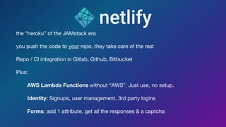 the “heroku” of the JAMstack era 

you push the code to your repo, they take care of the rest

Repo / CI integration in Gitlab, Github, Bitbucket

Plus: 

AWS Lambda Functions without “AWS”. Just use, no setup.

Identity: Signups, user management, 3rd party logins

Forms: add 1 attribute, get all the responses & a captcha
 