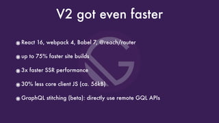 V2 got even faster
๏React 16, webpack 4, Babel 7, @reach/router
๏up to 75% faster site builds
๏3x faster SSR performance
๏30% less core client JS (ca. 56kB)
๏GraphQL stitching (beta): directly use remote GQL APIs
 