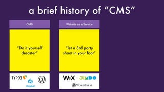 CMS
a brief history of “CMS”
“Look Ma, I got my
own LAMP server”
Great! Oh look,
someone broke into
it because you forgot
to update it
Website as a Service
“Look Ma, I got my
own blog”
Great! Oh, can you just
add Plugin XYZ
and change the reading
direction to RTL?
“Do it yourself
desaster”
“let a 3rd party
shoot in your foot”
 