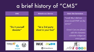 CMS
a brief history of “CMS”
“Look Ma, I got my
own LAMP server”
Great! Oh look,
someone broke into
it because you forgot
to update it
Website as a Service
“Look Ma, I got my
own blog”
Great! Oh, can you just
add Plugin XYZ
and change the reading
direction to RTL?
Static Site Generators
“Look Ma, I did not
even install PHP on the
server!”
Great! Can you please
add this dynamic
calendar widget on
every page?
“Do it yourself
desaster”
“let a 3rd party
shoot in your foot”
 