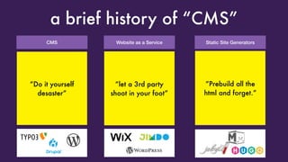 CMS
a brief history of “CMS”
“Look Ma, I got my
own LAMP server”
Great! Oh look,
someone broke into
it because you forgot
to update it
Website as a Service
“Look Ma, I got my
own blog”
Great! Oh, can you just
add Plugin XYZ
and change the reading
direction to RTL?
Static Site Generators
“Look Ma, I did not
even install PHP on the
server!”
Great! Can you please
add this dynamic
calendar widget on
every page?
“Do it yourself
desaster”
“let a 3rd party
shoot in your foot”
“Prebuild all the
html and forget.”
 