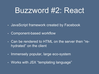 Buzzword #2: React
• JavaScript framework created by Facebook
• Component-based workflow
• Can be rendered to HTML on the server then “re-
hydrated” on the client
• Immensely popular, large eco-system
• Works with JSX “templating language”
 