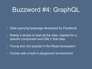 Buzzword #4: GraphQL
• Data querying language developed by Facebook
• Makes it simple to load all the data needed for a
specific component and ONLY that data
• Young tool, but popular in the React ecosystem
• Comes with a built in playground environment
 