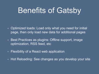 Benefits of Gatsby
• Optimized loads: Load only what you need for initial
page, then only load new data for additional pages
• Best Practices as plugins: Offline support, image
optimization, RSS feed, etc
• Flexibility of a React web application
• Hot Reloading: See changes as you develop your site
 