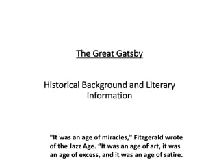 The Great Gatsby
Historical Background and Literary
Information
"It was an age of miracles," Fitzgerald wrote
of the Jazz Age. “It was an age of art, it was
an age of excess, and it was an age of satire.
 
