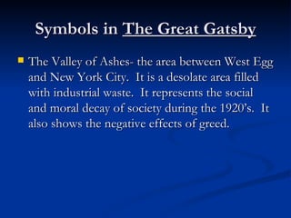 Symbols in The Great Gatsby
   The Valley of Ashes- the area between West Egg
    and New York City. It is a desolate area filled
    with industrial waste. It represents the social
    and moral decay of society during the 1920’s. It
    also shows the negative effects of greed.
 