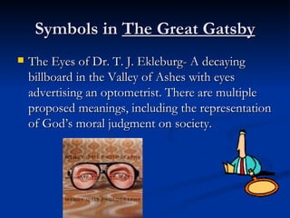 Symbols in The Great Gatsby
   The Eyes of Dr. T. J. Ekleburg- A decaying
    billboard in the Valley of Ashes with eyes
    advertising an optometrist. There are multiple
    proposed meanings, including the representation
    of God’s moral judgment on society.
 