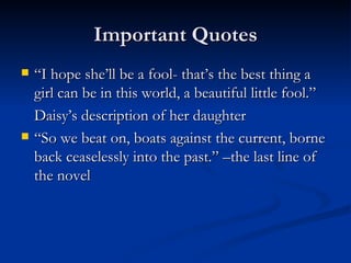 Important Quotes
   “I hope she’ll be a fool- that’s the best thing a
    girl can be in this world, a beautiful little fool.”
    Daisy’s description of her daughter
   “So we beat on, boats against the current, borne
    back ceaselessly into the past.” –the last line of
    the novel
 