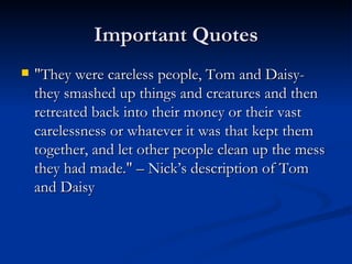 Important Quotes
   "They were careless people, Tom and Daisy-
    they smashed up things and creatures and then
    retreated back into their money or their vast
    carelessness or whatever it was that kept them
    together, and let other people clean up the mess
    they had made." – Nick’s description of Tom
    and Daisy
 