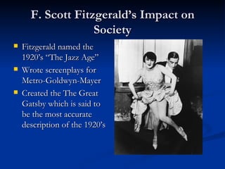 F. Scott Fitzgerald’s Impact on
                   Society
   Fitzgerald named the
    1920’s “The Jazz Age”
   Wrote screenplays for
    Metro-Goldwyn-Mayer
   Created the The Great
    Gatsby which is said to
    be the most accurate
    description of the 1920’s
 
